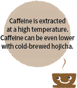 カフェインは高い温度で抽出されます。水出しほうじ茶なら、さらに低カフェインに。