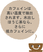 カフェインは高い温度で抽出されます。水出しほうじ茶なら、さらに低カフェインに。
